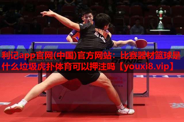 利记app官网(中国)官方网站：比赛器材篮球是什么垃圾虎扑体育可以押注吗