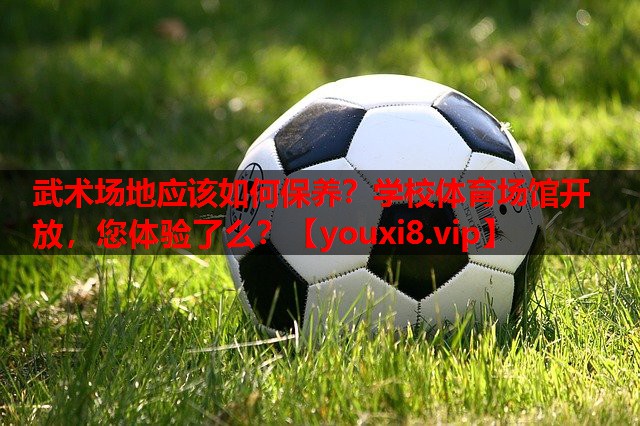 武术场地应该如何保养？学校体育场馆开放，您体验了么？