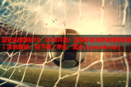 宝安篮球器材10：00点开抢！宝安体育消费券持续派发丨深圳重磅：将下调丨早安，宝安