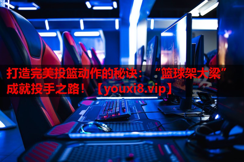 打造完美投篮动作的秘诀：“篮球架大梁”成就投手之路！